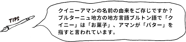 TIPS クイニーアマンの名前の由来をご存じですか? ブルターニュ地方の地方言語ブルトン語で「クイニ―」は「お菓子」、アマンが「バター」を指すと言われています。