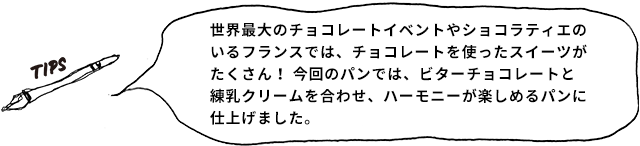 TIPS 世界最大のチョコレートイベントやショコラティエのいるフランスでは、チョコレートを使ったスイーツがたくさん! 今回のパンでは、ビターチョコレートと練乳クリームを合わせ、ハーモニーが楽しめるパンに仕上げました。
