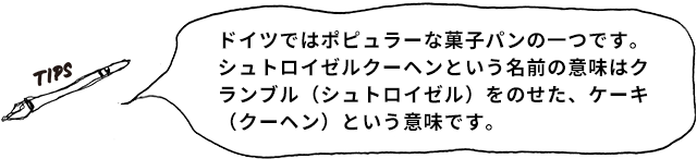 TIPS ドイツではポピュラーな菓子パンの一つです。シュトロイゼルクーヘンという名前の意味はクランブル(シュトロイゼル)をのせた、ケーキ(クーヘン)という意味です。