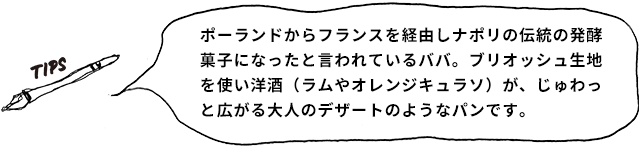 TIPS ポーランドからフランスを経由しナポリの伝統の発酵菓子になったと言われているババ。ブリオッシュ生地を使い洋酒(ラムやオレンジキュラソ)が、じゅわっと広がる大人のデザートのようなパンです。