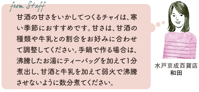 From staff 水戸京成百貨店 和田 甘酒の甘さをいかしてつくるチャイは、寒い季節におすすめです。甘さは、甘酒の種類や牛乳との割合をお好みに合わせて調整してください。手鍋で作る場合は、沸騰したお湯にティーバッグを加えて1分煮出し、甘酒と牛乳を加えて弱火で沸騰させないように数分煮てください。