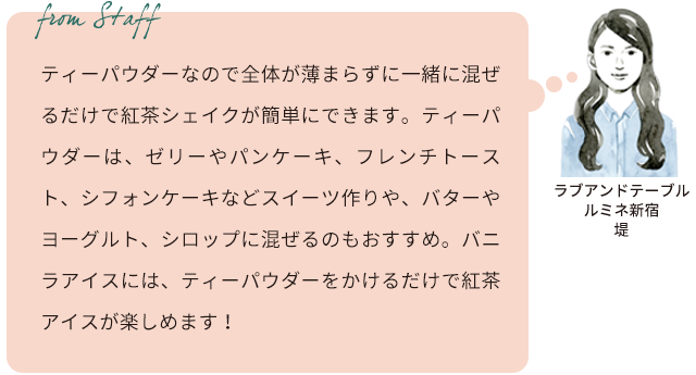 From staff ラブアンドテーブル ルミネ新宿 堤 ティーパウダーなので全体が薄まらずに一緒に混ぜるだけで紅茶シェイクが簡単にできます。ティーパウダーは、ゼリーやパンケーキ、フレンチトースト、シフォンケーキなどスイーツ作りや、バターやヨーグルト、シロップに混ぜるのもおすすめ。バニラアイスには、ティーパウダーをかけるだけで紅茶アイスが楽しめます!